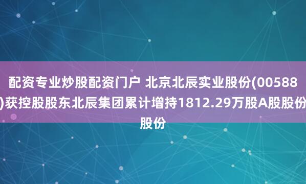 配资专业炒股配资门户 北京北辰实业股份(00588)获控股股东北辰集团累计增持1812.29万股A股股份