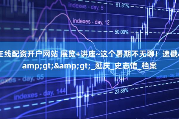 在线配资开户网站 展览+讲座~这个暑期不无聊！速戳>>_延庆_史志馆_档案