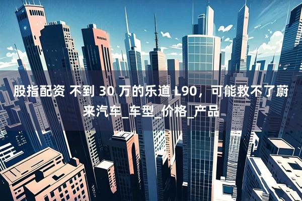 股指配资 不到 30 万的乐道 L90，可能救不了蔚来汽车_车型_价格_产品