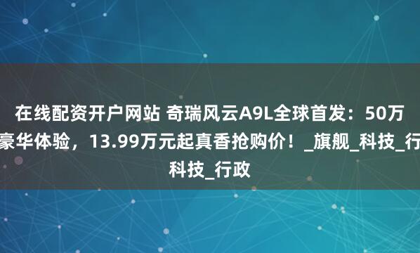 在线配资开户网站 奇瑞风云A9L全球首发：50万级豪华体验，13.99万元起真香抢购价！_旗舰_科技_行政