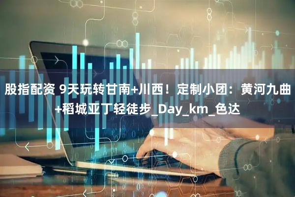 股指配资 9天玩转甘南+川西！定制小团：黄河九曲+稻城亚丁轻徒步_Day_km_色达