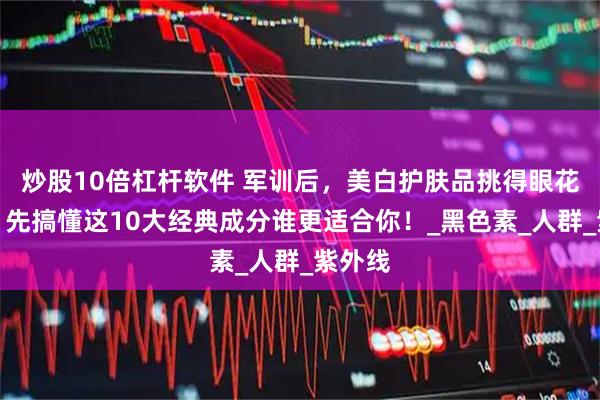 炒股10倍杠杆软件 军训后，美白护肤品挑得眼花缭乱？先搞懂这10大经典成分谁更适合你！_黑色素_人群_紫外线