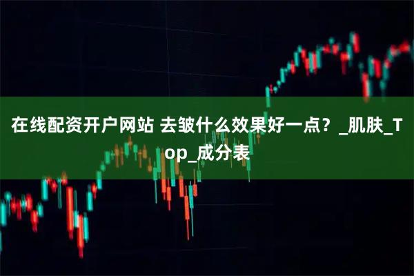 在线配资开户网站 去皱什么效果好一点？_肌肤_Top_成分表