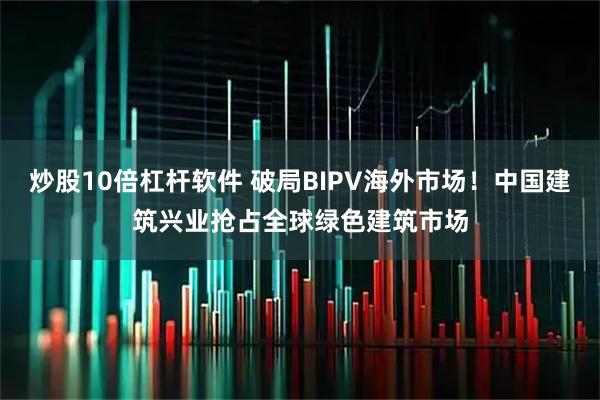炒股10倍杠杆软件 破局BIPV海外市场！中国建筑兴业抢占全球绿色建筑市场