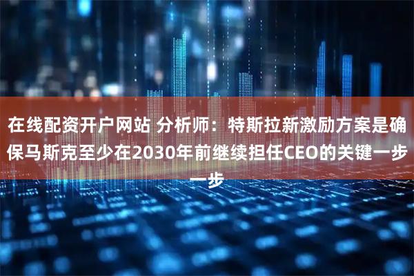 在线配资开户网站 分析师：特斯拉新激励方案是确保马斯克至少在2030年前继续担任CEO的关键一步