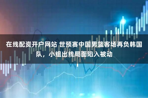 在线配资开户网站 世预赛中国男篮客场再负韩国队，小组出线局面陷入被动